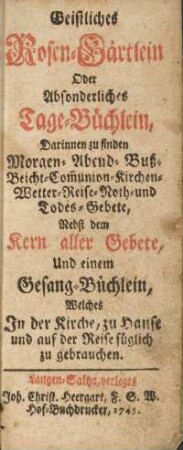 Geistliches Rosen-Gärtlein oder Absonderliches Tage-Büchlein, Darinnen zu finden Morgen- Abend- Buß- Beicht- Communion- Kirchen- Wetter- Reise- Noth- und Todes-Gebete