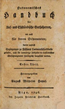 Oekonomisches Handbuch für Lief- und Ehstländische Guthsherren, wie auch für deren Disponenten : darinn zugleich Ergänzungen zu Fischers Landwirthschaftbuche geliefert, auch für auswärtige Liebhaber die Liefländischen Verfahrungsarten hinlänglich dargestellt werden, 1