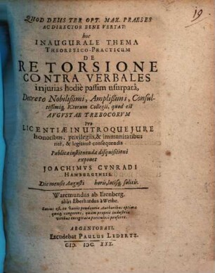 Quod Deus Ter Opt. Max. Praeses Ac Director Bene Vertat: hoc Inaugurale Thema Theoretico-Practicum De Retorsione Contra Verbales iniurias hodie passim usurpata, Decreto Nobilißimi, Amplißimi, Consultissimiq[ue] ICtorum Collegii, quod est Augustae Trebocorum Pro Licentiae In Utroque Iure honoribus, privilegiis, & immunitatibus rite, & legitime consequendis Publicae instituendae disquisitioni exponet Joachimus Cunradi Hamburgensis. Die mensis Augusti ...