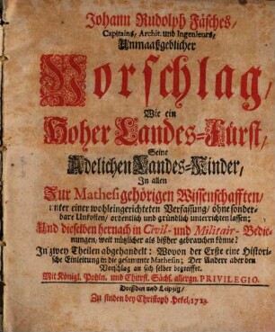 Johann Rudolph Fäsches, Capitains, Archit. und Ingenieurs, Unmaaßgeblicher Vorschlag, Wie ein hoher Landes-Fürst, Seine Adelichen Landes-Kinder, In allen Zur Mathesi gehörigen Wissenschafften, unter einer wohleingerichteten Verfassung, ohne sonderbare Unkosten, ordentlich und gründlich unterrichten lassen : Und dieselben hernach in Civil- und Militair-Bedienungen, weit nützlicher als bißher gebrauchen könne? In zwey Theilen abgehandelt: Wovon der Erste eine Historische Einleitung in die gesammte Mathesin; Der Andere aber den Vorschlag an sich selber begreiffet