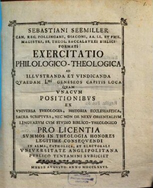 Sebastiani Seemiller Can. Reg. Pollingani, Diaconi, ... Exercitatio Philologico-Theologica Ad Illvstranda Et Vindicanda Qvaedam I.mi Geneseos Capitis Loca : Qvam Vnacvm Positionibvs Ex Vniversa Theologia, Historia Ecclesiastica, Sacra Scriptvra, Nec Non De Nexv Orientalivm Lingvarvm Cvm Stvdio Biblico-Theologico ... In Alma, Catholica, Et Electorali Vniversitate Anglipolitana Pvblico Tentamini Svbiiciet Mense Avgvsto Anno MDCCLXXVI.