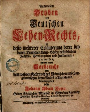 Auserlesene Proben des Teutschen Lehen-Rechts : zu desto mehrerer Erläuterung derer bey denen Teutschen Lehn-Höfen befindlichen Rechten, Gewonheiten und Herkommen, entworfen ..., [Erster Theil]. ... mit einem Vorbericht von dem wahren Gebrauch des Roemischen und Longobardischen Lehn-Rechts in Teutschland ...