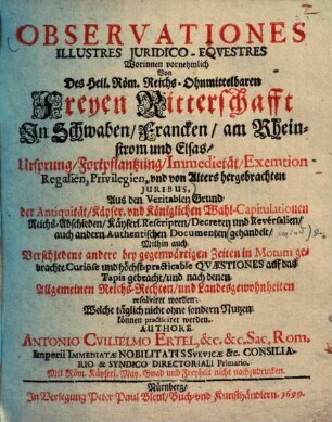 Observationes illustres juridico-eqvestres : worinnen vornehmlich von des Heil. Röm. Reichs-ohnmittelbaren freyen Ritterschafft in Schwaben, Francken, am Rheinstrom und Elsas Ursprung, Fortpflantzung, Immedietaet, Exemtion, Regalien, Privilegien, und von Alters hrgebrachten Juribus ... gehandelt ...