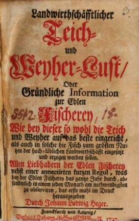 Landwirthschäfftlicher Teich- und Weyher-Lust, Oder Gründliche Information zur Edlen Fischerey : wie bey dieser so wohl die Teich und Weyher auf das beste eingericht, als auch in solche die Fisch zum grösten Nutzen der hoch-löblichen Landwirthschafft eingesetzt und erzogen werden sollen. Allen Liebhabern der Edlen Fischerey nebst einer annectirten kurzen Regul, was bey der Edlen Fischerey das gantze Jahr durch, absonderlich in einem jeden Monath am nothwendigsten zu observiren