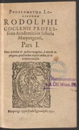 PROBLEMATUM LO-||GICORVM || RODOLPHI || GOCLENII PROFES-||soris Academici in Schola || Marpurgensi,|| Pars I.|| Nunc primùm ab Auctore recognita, à mendis re-||purgata, quaestionibus aliquot aucta, et in || ordinem redacta.||