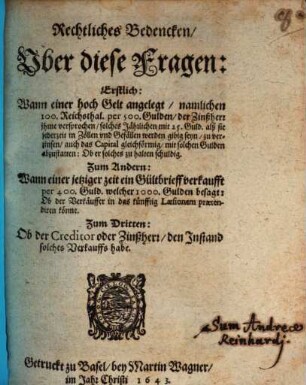 Rechtliches Bedencken Uber diese Fragen: Erstlich: Wann einer hoch Gelt angelegt, namlichen 100. Reichsthal. per 500. Gulden, der Zinßherr ihme versprochen, solches Jährlichen mit 25. Guld. alß sie jederzeit in Zöllen und Gefällen werden gibig seyn, zu verzinsen, auch das Capital gleichförmig, mit solchen Gulden abzustatten: Ob er solches zu halten schuldig. Zum Andern: Wann einer jetziger zeit ein Gültbrieff verkaufft per 400. Guld. welcher 1000. Gulden besagt: Ob der Verkäuffer in das künfftig Laesionem praetendiren könne. zum Dritten: Ob der Creditor oder Zinßherr, den Instand solches Verkauffs habe