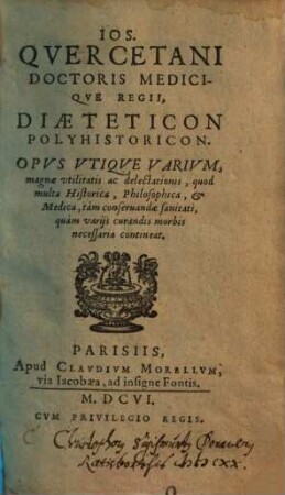 Ios. Qvercetani Doctoris Mediciqve Regii, Diaeteticon Polyhistoricon : Opvs Vtiqve Varivm, magnae vtilitatis ac delectationis, quod multa Historica, Philosophica, & Medica, tàm conseruandae sanitati, quàm varijs curandis morbis necessaria contineat