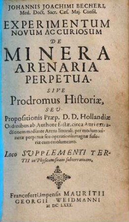 Johannis Joachimi Becheri ... Experimentum Novum Ac Curiosum De Minera Arenaria Perpetua : Sive Prodromus Historiae, Seu Propositionis Praep. D. D. Hollandiae Ordinibus ab Authore factae, circa Auri extractionem mediante Arena littorali, per modum Minerae perpetuae seu operationis magnae fusoriae cum emolumento. Loco Supplementi Tertii in Physicam suam subterraneam
