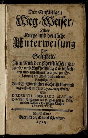 Der Einfältigen Weg-Weiser, Oder Kurtze und deutliche Unterweisung Zur Seligkeit : Zum Nutz der Christlichen Jugend, und Auffhelffung der schlechten und einfältigen Leuthe, zur Erkantnuß der Wahrheit nach der Gottseligkeit ; Aus H. Göttlicher Schrifft klar und begreifflich im Jahr 1704. vorgestellet