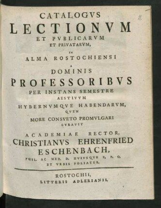 Catalogus Lectionum Et Publicarum Et Privatarum, In Alma Rostochiensi A Dominis Professoribus Per Instans Semestre Aestivum Hybernumque Habendarum, Quem More Consueto Promulgari Curavit Academiae Rector, Christianus Ehrenfried Eschenbach, Phil. Ac Med. D. Huiusque P. P. O. Et Urbis Poliater