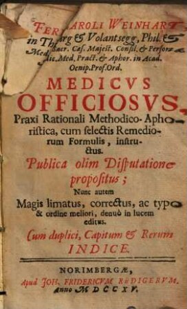 Ferd. Caroli Weinhart, in Thierburg & Volantsegg, Phil. & Med. D. Sacr. Cæs. Majest. Consil. & Personæ. Medic. Med. Præct. & Aphor. in Acad. Oenip. Prof. Ord. Medicvs Officiosvs : Praxi Rationali Methodico-Aphoristica, cum selectis Remediorum Formulis, instructus. Publica olim Disputatione propositus