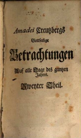 Amadei Creutzbergs Heilige Betrachtungen Auf alle Tage des gantzen Jahrs : Darinnen sich eine glaubige und andächtige Seele über einen auserlesenen Spruch der H. Schrifft vermittelst einer deutlichen Erklärung, geistreichem Seuffzer und inbrünstigem Reim-Gebetlein ermuntert, erbauet, erquicket und tröstet, 2
