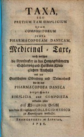 Taxa, Seu Pretium Tam Simplicium Quam Compositorum Juxta Pharmacopoeam Danicam : Medicinal-Taxe, nach welcher die Apothecker in den Herzogthümern Schleswig und Holstein Königlichen Antheils und den Graffschaften Oldenburg und Delmenhorst die in der Pharmakopoea Danica verzeichnete Simplicia und Composita verkaufen sollen ...
