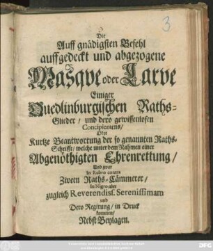 Die Auff gnädigsten Befehl auffgedeckt und abgezogene Masque oder Larve Einiger Quedlinburgischen Raths-Glieder/ und dero gewissenlosen Concipientens/ Oder Kurtze Beantwortung der so genannten Raths-Schrifft/ welche unter dem Nahmen einer Abgenöthigten Ehrenrettung/ Und zwar In Rubro contra Zween Raths-Cämmerer/ In Nigro aber zugleich Reverendiss. Serenissimam und Dero Regirung/ in Druck kommen/ Nebst Beylagen