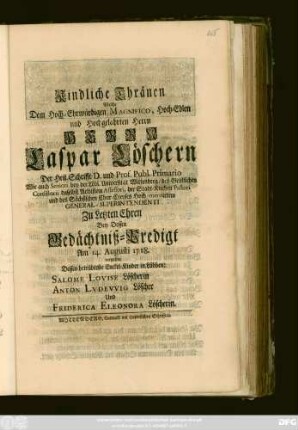 Kindliche Thränen, Welche Dem Hoch-Ehrwürdigen, Magnifico, Hoch-Edlen und Hochgelahrten Herrn Herrn Caspar Löschern Der Heil. Schrifft D. und Prof. Publ. Primario Wie auch Seniori bey der Löbl. Universität Wittenberg ... Zu Letzten Ehren Bey Dessen Gedächtniß-Predigt Am 14. Augusti. 1718. vergossen Dessen betrübteste Enckel-Kinder in Lübben: Salome Lovise Löscherin Anton Lvdevvig Löscher Und Friderica Eleonora Löscherin