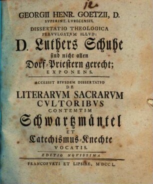 Georgii Henr. Goetzii ... Diss. theol. pervulgatum illud: D. Luthers Schuhe sind nicht allen Dorf-Priestern gerecht, exponens : Accessit eiusdem dissertatio de literarum sacrarum cultoribus contemtim Schwartzmäntel et Catechismus-Knechte vocatis