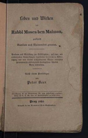 Leben und Wirken des Rabbi Moses ben Maimon, gewöhnlich Rambam auch Maimonides genannt : Prodrom und Einladung zur Subskription, auf eine, mit erläuternden Anmerkungen begleiteten deutschen Übersetzung des von diesem hochgefeyerten Manne verfaßten hermeneutisch- philosophisch-theologischen Werkes More nebuchim; nebst einem Probebogen / von Peter Beer