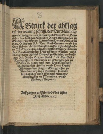 Abtruck der abklag vn[d] verwarung schrifft/ des Durchleuchtigen vnd Hochgebornen Fürsten vnnd Herrn Herrn Heinrichen des hailigen Römischen Reichs Burggraffen zu Meichsen/ ... vnd dann des Durchleuchtigsten Hochgebornen/ Fürsten vnnd Herrn Herrn Moritze[n] Hertzogen zu Sachsen/ ... gegen auch dem Durchleuchtigen Hochgebornen Fürsten vnn[d] Herrn Herrn Albrechten dem jüngern Marggraffen zu Brandenburg, ... : Außgangen zu Osterrode den ersten Julij Anno. 1553