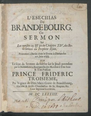 L'Esechias De Brandebourg, Ou Sermon Sur Les versets 29. & 30 du Chapitre XIV. des Revelations du Prophete Esaie : Prononce a Berlin dans le Dome le Dimanche 17. Juin 1688. Sur Le sujet du Serment de fidelite fait le Jeudi precedent par la Noblesse & la Bourgeoisie des Marches a Tres-haut & Tres-Puissant Prince Frideric Troisieme, Par la grace de Dieu Marc-Grave de Brandebourg, Electeur & Archi-Chambellan du St. Empire, &c. Leur legitime Souverain