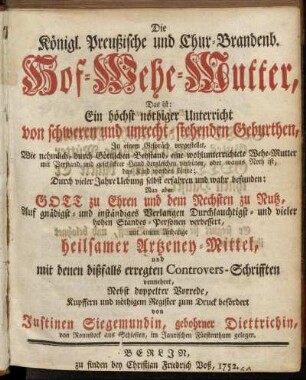 Die Königl. Preußische und Chur-Brandenb. Hof-Wehe-Mutter, Das ist: Ein höchst nöthiger Unterricht von schweren und unrecht-stehenden Geburthen, Jn einem Gespräch vorgestellet, Wie nehmlich, durch Göttlichen Beystand, eine wohlunterrichtete Wehe-Mutter mit Verstand und geschickter Hand dergleichen verhüten, oder wanns Noth ist, das Kind wenden könne; Durch vieler Jahre Uebung selbst erfahren und wahr befunden: Nun aber ... verbessert, mit einem Anhange heilsamer Artzeney-Mittel, und mit denen dißfalls erregten Controvers-Schrifften vermehret