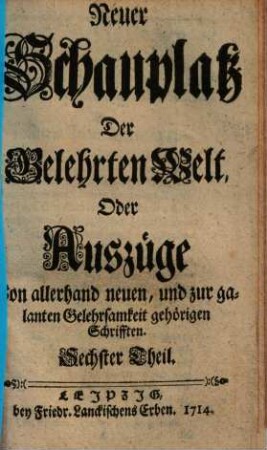 Neuer Schauplatz der Gelehrten Welt, oder Außzüge von allerhand neuen, und zur galanten Gelehrsamkeit gehörigen Schrifften, 6