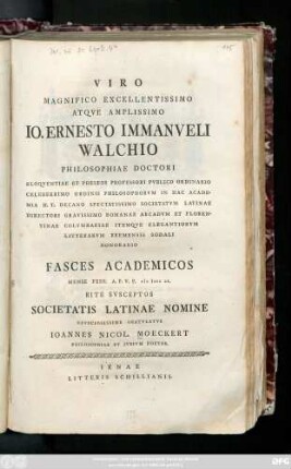 Viro Magnifico Excellentissimo Atqve Amplissimo Io. Ernesto Immanveli Walchio Philosophiae Doctori ... Fasces Academicos Mense Febr. A. P. V. P. MDCCLX. Rite Svsceptos Societatis Latinae Nomine Officiosissime Gratvlatvr Ioannes Nicol. Moeckert Philosophiae Et Ivrivm Doctor
