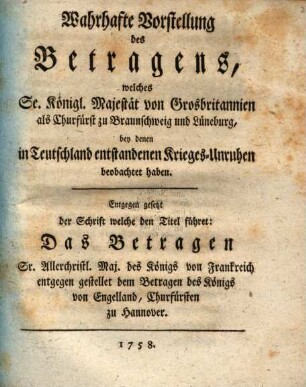 Wahrhafte Vorstellung des Betragens, welches Se. Königl. Majestät von Grosbritannien als Churfürst zu Braunschweig und Lüneburg, bey denen in Teutschland entstandenen Krieges-Unruhen beobachtet haben : Entgegen gesezt der Schrift welche den Titel führet: Das Betragen Sr. Allerchristl. Maj. des Königs von Frankreich entgegen gestellet dem Betragen des Königs von Engelland, Churfürsten zu Hannover
