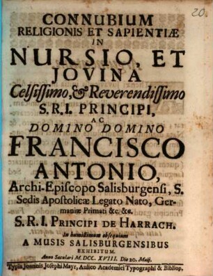 Connubium Religionis Et Sapientiæ In Nursio, Et Jovina : Celsissimo, Et Reverendissimo S.R.I. Principi, Ac Domino Domino Francisco Antonio, Archi-Episcopo Salisburgensi, S. Sedis Apostolicæ Legato Nato, Germaniæ Primati &c. &c. S.R.I. Principi De Harrach. In humillimum obsequium A Musis Salisburgensibus Exhibitum. Anno Saculari MDCCXVIII. Die 20. Maij