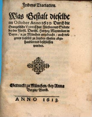 Fridens Tractation. Was Gestalt dieselbe im October Anno 1610. Durch die Evangelische Vnirte Chur: Fürsten vnd Stände bey der Fürstl. Durchl. Hertzog Maximilian in Bayrn etc. zu München angebracht, auch volgents daselbst zu bayden thailen abgehandlet vnd beschlossen worden
