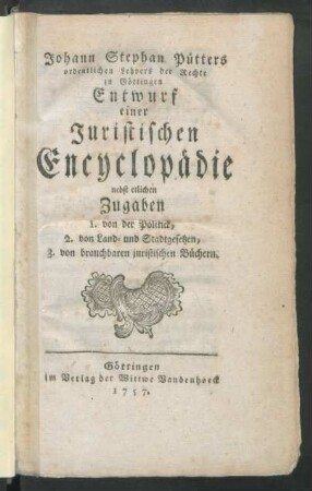 Johann Stephan Pütters ordentlichen Lehrers der Rechte zu Göttingen Entwurf einer Juristischen Encyclopädie : nebst etlichen Zugaben 1. von der Politick, 2. von Land- und Stadtgesetzen, 3. von brauchbaren juristischen Büchern