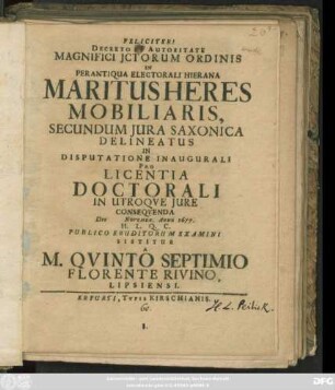 Decreto Et Autoritate Magnifici ICtorum Ordinis In Perantiqua Electorali Hierana Maritus Heres Mobiliaris, Secundum Iura Saxonica Delineatus In Disputatione Inaugurali Pro Licentia Doctorali In Utroque Iure Consequenda Die Novembr. Anno 1677. H.L.Q.C. Publico Eruditorum Examini Sistitur A M. Quinto Septimio Florente Rivino, Lipsiensi