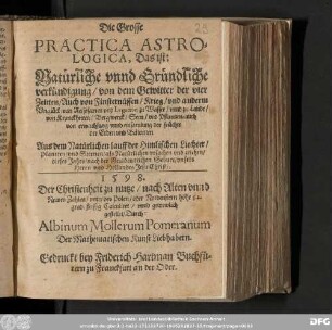 Die Grosse || PRACTICA ASTRO=||LOGICA, Das ist: Natuͤrliche vnnd Gruͤndliche || verkuͤndigung/ von dem Gewitter der vier || Zeitten/ Auch von Finsternuͤssen/ Krieg/ vnd anderm || Vngluͤck/ von Reissfarten vnd Legation zu Wasser/ vnnd zu Lande/|| von Kranckheiten/ Bergwerck/ Seen/ vnd Pflantzen/ auch || von erwachsung vnnd einsammlung der fruͤchte || der Erden vnd Baͤwmen. || Aus dem Natürlichen lauff der Himlischen Liechter/ || Planeten/ vnd Sternen/ als Natuͤrlichen vrsachen vnd zeichen/ || dieses Jahrs/ nach der Gnadenreichen Geburt/ vnsers || Herrn und Heilandes Jesu Christi: || 1598. || Der Christenheit zu nutze/ nach Alten vnnd || Newen Zahlen/ vnter des Polen/ oder Nordenstern höhe 52. || grad fleissig Calculiret/ vnnd getrewlich || gestellet/ Durch: || Albinum Mollerum Pomeranum || Der Mathematischen Kunst Liebhabern.