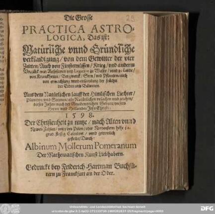 Die Grosse || PRACTICA ASTRO=||LOGICA, Das ist: Natuͤrliche vnnd Gruͤndliche || verkuͤndigung/ von dem Gewitter der vier || Zeitten/ Auch von Finsternuͤssen/ Krieg/ vnd anderm || Vngluͤck/ von Reissfarten vnd Legation zu Wasser/ vnnd zu Lande/|| von Kranckheiten/ Bergwerck/ Seen/ vnd Pflantzen/ auch || von erwachsung vnnd einsammlung der fruͤchte || der Erden vnd Baͤwmen. || Aus dem Natürlichen lauff der Himlischen Liechter/ || Planeten/ vnd Sternen/ als Natuͤrlichen vrsachen vnd zeichen/ || dieses Jahrs/ nach der Gnadenreichen Geburt/ vnsers || Herrn und Heilandes Jesu Christi: || 1598. || Der Christenheit zu nutze/ nach Alten vnnd || Newen Zahlen/ vnter des Polen/ oder Nordenstern höhe 52. || grad fleissig Calculiret/ vnnd getrewlich || gestellet/ Durch: || Albinum Mollerum Pomeranum || Der Mathematischen Kunst Liebhabern.