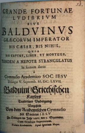 Grande Fortunae Lvdibrivm Sive Baldvinvs Graecorvm Imperator Bis Caesar, Bis Nihil, Qvia Bis Captus, Liber, Et Mortuus, Tandem A Nepote Strangulatus : In scenam datus a Gymnasio Academico Soc. Iesv Dilingae V. Septemb. M.DC.LXVII. = Balduini Griechischen Kaysers Trawriger Vndergang