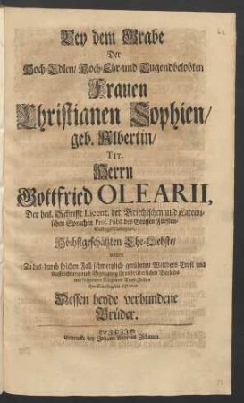 Bey dem Grabe Der Hoch-Edlen/ Hoch- Ehr- und Tugendbelobten Frauen Christianen Sophien/ geb. Albertin/ Tit. Herrn Gottfried Olearii, Der heil. Schrifft Licent. der Griechischen und Lateinischen Sprachen Prof. Publ. des Grossen Fürsten-Collegii Collegiati, Höchstgeschätzten Ehe-Liebste/ wolten ... mit folgenden Klag- und Trost-Zeilen ihre Schuldigkeit abstatten Dessen beyde verbundene Brüder