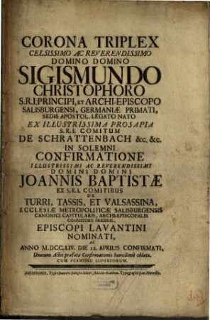 Corona Triplex Celsissimo Ac Reverendissimo Domino Domino Sigismundo Christophoro S.R.I. Principi, Et Archi-Episcopo Salisburgensi, Germaniæ primati, Sedis Apostol. Legato Primati, Desia Apostol. Legato Nato Ex Illustrissima Prosapia S.R.I. Comitum De Schrattenbach [et]c. [et]c. In Solemni Confirmatione Illustrissimi Ac Reverendissimi Domini Domini Joannis Baptistæ Ex S.R.I. Comitibus De Turri, Tassis, Et Valsassina, Ecclesiæ Metropolitæ Salisburgensis Canonici Capitularis, Archi-Episcopalis Consistorii Præsidis, Episcopi Lavantini Nominati, Ac Anno M.DCC.LIV. Die 18. Apprilis Sonfirmati, Unacum Actis præfatæ Confirmationis humillimè oblata