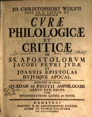 Jo. Christophori Wolfii Past. Ad D. Cathar. Hamburg. Et Scholarchae Curae Philologicae Et Criticae ... : Quibus Integritati Contextus Graeci Consulitur, Sensus Verborum Ex Praesidiis Philolog. Illustratur, Diversae Interpretum Sententiae Summatim Enarrantur, Et Modesto Examini Subiectae Vel Approbantur Vel Repelluntur, [3]. In SS. Apostolorum Jacobi Petri Judae Et Joannis Epistolas Huiusque Apocal. : Accedunt In Calce Quaedam Ex Photii Amphilochiis Adhuc Non Editis Cum Interpretatione Latina Et Notis