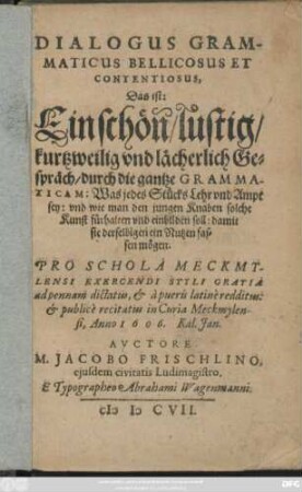 Dialogus Grammaticus Bellicosus Et Contentiosus, Das ist: Ein schön/ lustig/ kurtzweilig und lächerlich Gespräch/ durch die gantze Grammaticam : Was jedes Stücks Lehr und Ampt sey: und wie man den jungen Knaben solche Kunst fürhalten und einbilden soll ... ; Pro Schola Meckmylensi Exercendi Styli Gratia ad pennam dictatus, & a pueris latine redditus: & publice recitatus in Curia Meckmylensi, Anno 1606. Kal. Ian.