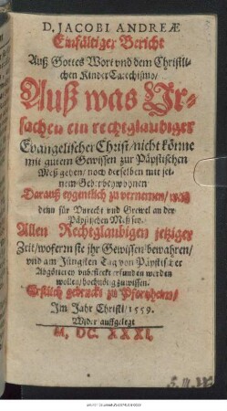 D. Jacobi Andreae Einfältiger Bericht Auß Gottes Wort und dem Christlichen KinderCatechismo/ Auß was Ursachen ein rechtglaubiger Evangelischer Christ/ nicht könne mit gutem Gewissen zur Päpstischen Meß gehen/ noch derselben mit seinem Gebet beywohnen : Darauß eygentlich zu vernemen/ was denn für Unrecht und Grewel an der Päpstischen Meß sey ... ; Erstlich gedruckt zu Pfortzheim/ Im Jahr Christi/ 1559.