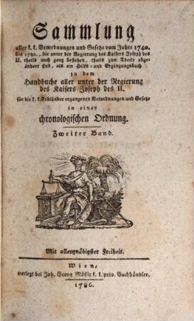 Sammlung aller k. k. Verordnungen u. Gesetze vom Jahre 1740 bis 1780, die unter der Regierung des Kaisers Joseph des II. theils noch ganz bestehen, theils zum Theile abgeändert sind, als ein Hilfs- und Ergänzungsbuch zu dem Handbuche aller unter der Regierung des Kaisers Joseph des II. für die k. k. Erbländer ergangenen Verordnungen und Gesetze : in einer chronologischen Ordnung, 2