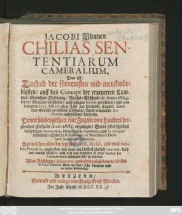 Jacobi Blumen Chilias Sententiarum Cameralium, Das ist: Tausend der fürnemsten und merckwürdigsten, auff das Concept der erneuerten Cammer-Gerichts-Ordnung, Reichs-Abschied de Anno 1654. letztere Gemeine Bescheide ... und von besagten 1654. biß 1664sten Jahr am ... Kayserl. Cammer-Gericht gerichtlich eröffneter ... außerlesener Urtheiln. Denen hinbeygethan eine Zugabe von Hundert dergleichen Urtheiln Anno 1665. ergangen ... Allen Richtern ... und sonderlich denen, so sich in Praxi Camerali üben wollen, sehr diensam und zu wissen hochnöthig