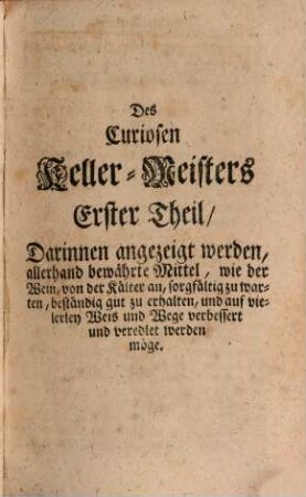 Der Zu allerley guten Geträncken treuhertzig-anweisende wohlerfahrne und Curiose Keller-Meister : aufgeführet In einem gantz neu heraus gegebenen ... und kurtz-verfaßtem, von Wein, Bier, Meth, Brandwein, und Essig handlendem Kunst-Buch, [1]. Der Erste Theil tractirt von dem Wein an sich selbsten, dessen Natur, Krafft und Nutzen, auch wie solcher, von der Kälter an, auf das beste zu warten und zu pflegen ... Im Andern Theil wird angezeigt, wie man zu Erhaltung deß Leibes Gesundheit, allerhand .. Kräuter-Frucht- und Gewürtzte, wie auch andere noch mehrere Medicinalische Weine zubereiten ... Im Dritten Theil wird deutlich angewiesen, die nutzlich- und nöthige Bierbräu-Kunst ... Im Vierdten Theil wird auf unterschiedliche Arten guter Meth zu sieden deutlich angewiesen. Im Fünfften Theil aber auf allerhand Arten guten Brandwein zu brennen ...