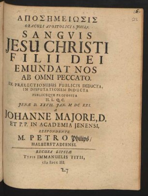 Aposēmeiōsis Oraculi Apostolici 1. Joh. 1,7. Sanguis Jesu Christi Filii Dei Emundat Nos Ab Omni Peccato, Ex Prælectionibus Publicis Deducta, In Disputationem Diducta Publiceque Proposita H.L.Q.C. Jenæ D. XXVII. Ian. MDCXXI. A Johanne Majore, D. Et P.P. In Academia Ienensi, Respondente M. Petro Philips, Halberstadiensi