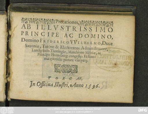 <Precationes,>|| AB ILLVSTRISSIMO || PRINCIPE AC DOMINO,|| Domino FRIDERICO VVILHELMO, Duce || Saxoniae, Tutore & Electoratus Administratore,|| Landgrauio Thuringiae, Marchione Misniae, ac || Principe Henneberg: congestę: Et sum-||ma quotidie pietate vsurpatę.||