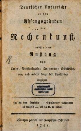 Deutlicher Unterricht in den Anfangsgründen der Rechenkunst : nebst einem Anhang von Contis, Verdienstzedeln, Quittungen, Schuldscheinen, und andern dergleichen schriftlichen Aufsäzen