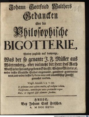 Johann Gottfried Walthers Gedancken über die Philosophische Bigotterie : Wobey zugleich auf dasjenige, Was der so genante J. F. Müller aus Würtemberg, oder vielmehr der Herr Hof-Rath Wolff in der herausgegebenen Schrift: Wahres Mittel [et]c. [et]c. wider dessen Eleatische Gräber eingewandt, zureichend geantwortet wird, und wider dessen Systema neue und unumstößige Zweiffel gemachet werden