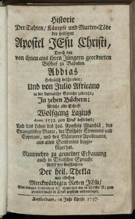 Historie Der Tahten, Kaempfe und Marter-Toede der heiligen Apostel Jesu Christi, Durch den von ihnen aus ihren Juengern geordneten Bischof zu Babylon Abdias Hebraeisch beschrieben; Und von Julio Africano in die Lateinische Sprache gebracht, Jn zehen Buechern: Welche alte Schrift Wolfgang Lazius Anno 1552. zum Druck befoerdert; Und das Leben des heil. Apostels Matthiae ... aus alten Scribenten beygefueget hat. Nunmehro zu gemeiner Erbauung auch in Deutscher Sprache Nebst den Geschichten der heil. Thekla ...