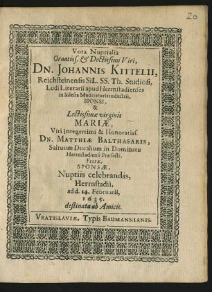 Vota Nuptialia Ornatiss. & Doctissimi Viri, Dn. Johannis Kittelii, Reichensteinensis SiL. SS. Th. Studiosi, Ludi Literarii apud Herrnstadienses in Silesia Moderatoris industrii, Sponsi, & Lectissimae virginis Mariae, Viri Integerrimi & Honoratiss. Dn. Matthiae Balthasaris, Saltuum Ducalium in Dominatu Herrnstadiensi Praefecti, Filiae, Sponsae, Nuptiis celebrandis, Herrnstadii, ad d. 14. Februarii, 1635. destinata ab Amicis