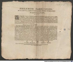 Philemon Fabri Parisinus. In Illustri ChristianErnestino Gymnasio Eloquentiae Gallicae Professor, P.S.D. Veterum Gallorum fata Francorum Regibus & Legibus cessisse, nemo est qui ignoret. Quippe gens bellicosissima ex hacce Germaniae parte, quae Franconia dicitur, in Gallias erumpens, Gallorum & Nomen & linguam successu temporis, cum Romanorum commercio plane immutavit ... Iustis igitur & mihi perquam honorificis tanti Principis voluntatibus obtemperans, demandatam mihi Spartam publice aggrediar die Lunae proxima 28. Augusti praevia Oratiuncula Gallico Sermone, in qua Linguae Gallicae utilitatem & elegantiam praedicabo & quasi clave pessulis subiecta ad Eloquentiae nostrae delitias pandam aditum ... Adeste in Athenaeo nostro frequentes ... : Dabam e musaeo meo die 26.a Augusti anno reparatae Salutis CIICLXV.