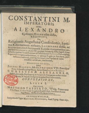 Constantini M. Imperatoris cum Alexandro Episcopo, Magno olim dicto, Redivivi, seu, Religionis Augustanae Confessionis, a primo Reformationis authore, Lutheranae dictae, ac Status eius, cum S. Scripturae & Ecclesiae Antiquitatibus exactissime Convenientis ... sine omni cum Papismo & Calvinianismo collusione, conservandi, Demonstrationis ... Liber I. : Cum Jacobi Masenii, sub Alexandro VII. Pontifice Rom. de Secessu ad Papismum, Serenissimae Sueciae Reginae Christinae Alexandrae, frustra gloriantis ... Confutatione